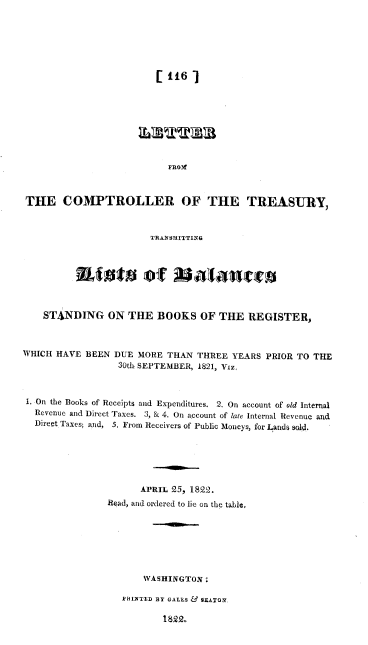 handle is hein.usccsset/usconset37967 and id is 1 raw text is: [1167
FROMf
THE COMPTROLLER OF THE TREASURY,
TRANSMITTING
STANDING ON THE BOOKS OF THE REGISTER,
WHICH HAVE BEEN DUE MORE THAN THREE YEARS PRIOR TO THE
30th SEPTEMBER, 1821, Viz.
1. On the Books of Receipts and Expenditures. 2. On account of old Internal
Revenue and Direct Taxes. 3, & 4. On account of late Internal Revenue and
Direet Taxes; and, 5. From Receivers of Public Moneys, for Lands sold.
APRIL 25, 1822.
Read, and ordered to lie on the table,
WASHINGTON:
HINTED BY GALEs Fj& SEATON
1822..


