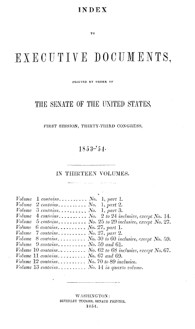 handle is hein.usccsset/usconset37974 and id is 1 raw text is: INDEX
TO
EXECUTI\VE DOCUMENTS,
PRINTED BY ORDER OF
THE SENATE OF THE UNITED STATES,
FIRST SESSION, THIRTY-THIRD CONGRESS,
1853 -'4.
IN THIRTEEN VOLUMES.
Volume 1 contains. - -- . - - -  No. 1, part 1.
Volume 2 contains-   .. ----.... No. 1, part 2.
Volume 3 contains-.......-. - No. 1, part 3.
Volume 4 contains.   . . ....-. o. 2 to 24 inclusive, except Io. 14.
Volume 5 contains. . .......    No. 25 to 29 inclusive, except No. 27.
Volume 6 contains. ---.--.. No. 27, part 1.
Volume 7 contains- - .........-No. 27, part 2.
Volume 8 contains .. - - . -- . - - No. 30 to 60 inclusive, except No. 59.
Volume 9 contains....--   - --- No. 59 and 61.
Volume 10 contains  - --.  - - - No. 62 to 68 inclusive, except No. 67.
Volume 11 contains- - -  ... - - - No. 67 and 69.
Volume 12 contains -- - - . . - - - -No. 70 to 89 inclusive.
Volume 13 contains -- . - . -  . . .No. 14 in quarto rolume.
WASHINGTON:
BEVERLEY TUCKER, SENATE PRINTER.
1854.



