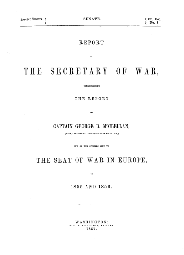 handle is hein.usccsset/usconset37975 and id is 1 raw text is: SPECIAL SESSION.

SENATE.

REPORT

SECRETARY

OF

WAR,

COMMUNICATING
THE REPORT
OF
CAPTAIN GEORGE B. McCLELLAN,

(FIRST REGIMENT UNITED STATES CAVALRY,)
ONE OF THE OFFICERS SENT TO
THE SEAT OF WAR IN EUROPE,
IN
1855 AND 1856.

WASHINGTON:
A. O. P. NICHOLSON, PRINTER.
1857.

Ex. Doc.
No. 1.

THE


