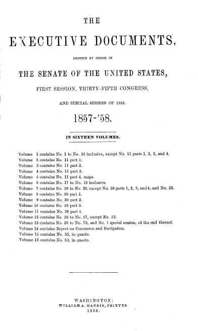 handle is hein.usccsset/usconset37976 and id is 1 raw text is: THE
EXECUTIVE DOCUMENTS,
PRINTED BY ORDER Or
THE SENATE OF THE UNITED STATES,
FIRST SESSION, THIRTY-FIFTH CONGRESS,
AND SPECIAL SESSION OF 1858.
1857-'58.
IN SIXTEEN VOLUMES.
Volume 1 contains No. i to No. 16 inclusive, except No. 11 parts 1, 2, 3, and 4.
Volume 2 contains No. 11 part 1.
Volume 3 contains No. 11 part 2.
Volume 4 contains No. 11 part 3.
Volume 5 contains No. 11 part 4, maps.
Volume 6 contains No. 17 to No. 19 inclusive.
Volume 7 contains No. 20 to No. 35, except No. 30 parts 1, 2, 3, and 4, and No. 33.
Volume 8 contains No. 30 part 1.
Volume 9 contains No. 30 part 2.
Volume 10 contains No. 30 part 3.
Volume 11 contains No. 30 part 4.
Volume 12 contains No. 36 to No. 57, except No. 53.
Volume 13 contains No. 58 to No. 73, and No. 1 special session, at the end thereof,
Volume 14 contains Report on Commerce and Navigation.
Volume 15 contains No. 33, in quarto.
Volume 16 contains No. 53, in quarto.
W ASHIN G TON:
WILLIAM A. HARRIS, PRINTER
1858.


