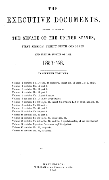 handle is hein.usccsset/usconset37977 and id is 1 raw text is: THE
EXECUTIVE DOCUMENTS,
PRINTED BY ORDER OF
THE SENATE OF THE UNITED STATES,
FIRST SESSION, THIRTY-FIFTH CONGRESS,
AND SPECIAL SESSION OF 1858.
1I857-'5S.
IN SIXTEEN VOLUMES.
Volume 1 contains No. 1 to No. 16 inclusive, except No. 11 parts 1, 2, 3, and 4.
Volume 2 contains No. 11 part 1.
Volume 3 contains No. 11 part 2.
Volume 4 contains No. 11 part 3.
Volume 5 contains No. 11 part 4. maps.
Volume 6 cor'ains No. 17 to No. 19 inclusive.
Volume 7 contains No. 20 to No. 35, except No. 30 parts 1, 2, 3, and 4, and No. 33.
Volume 8 contains No. 30 part 1.
Volume 9 contains No. 30 part 2.
Volume 10 contains No. 30 part 3.
Volume 11 contains No. 30 part 4.
Volume 12 contains No 36 to No. 57, except No. 53.
Volume 13 contains No. 58 to No. 73, and No. 1 special session, at the end thereof.
Volume 14 contains Report on Commerce and Navigation.
Volume 15 contains No. 33, in quarto.
Volume 16 contains No. 53, in quarto.
WASHINGTON:
WILLIAM A. HARRIS, PRINTER
1858.


