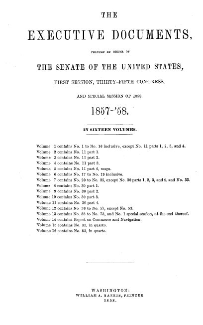 handle is hein.usccsset/usconset37978 and id is 1 raw text is: THE
EXECUTIVE DOCUMENTS,
PRINTED BY ORDER OF
THE SENATE OF THE UNITED STATES,
FIRST SESSION, THIRTY-FIFTH CONGRESS,
AND SPECIAL SESSION OF 1858.
1857-'58,
IN SIXTEEN VOLUMES.
Volume 1 contains No. 1 to No. 16 inclusive, except No. 11 parts 1, 2, 3, and 4.
Volume 2 contains No. 11 part 1.
Volume 3 contains No. 11 part 2.
Volume 4 contains No. 11 part 3.
Volume 5 contains No. 11 part 4, maps.
Volume 6 contains No. 17 to No. 19 inclusive.
Volume 7 contains No. 20 to No. 35, except No. 30 parts 1, 2, 3, and 4, and No. 33.
Volume 8 contains No. 30 part 1.
Volume 9 contains No. 30 part 2.
Volume 10 contains No. 30 part 3.
Volume 11 contains No. 30 part 4.
Volume 12 contains No 36 to No. 57, except No. 53.
Volume 13 contains No. 58 to No. 73, and No. 1 special session, at the end thereof.
Volume 14 contains Report on Commerce and Navigation.
Volume 15 contains No. 33, in quarto.
Volume 16 contains No. 53, in quarto.
WASHINGTON:
WILLIAM A. HARRIS, PRINTER
1858.


