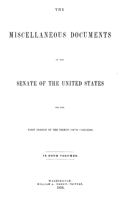 handle is hein.usccsset/usconset37980 and id is 1 raw text is: TOHE

MISCELLANEOUS DOCUMENTS
OF THE
SENATE OF THE UNITED STATES
FOR THE

FIRST SESSION OF THE ITURTY--FIFTH CONGRESS.
IN FOUR VOLUMES.
WASHINGTON:
WILLIAM- A. HARRIS, PRINTER,
1858.


