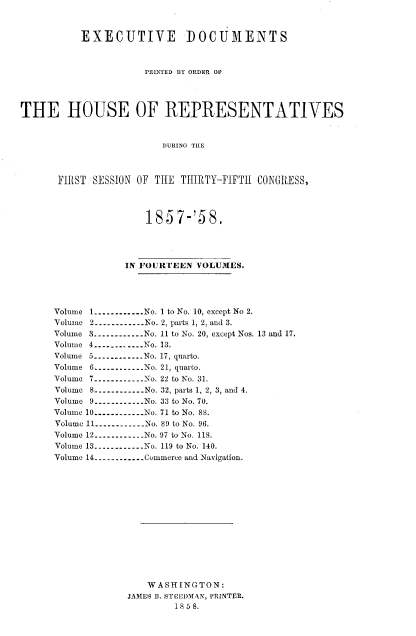 handle is hein.usccsset/usconset37981 and id is 1 raw text is: EXECUTIVE DOCUMENTS
PRINTED BY ORDER OF
THE HOUSE OF REPRESENTATIVES
DURING THE
FIRST SESSION OF THE THIRTY-FIFTh CONGRESS,

1857-'58,
IN FOURTEEN VOLUMES.
Volume 1.............No. 1 to No. 10, except No 2.
Volume 2..----......No. 2, parts 1, 2, and 3.
Volume 3------------No. 11 to No. 20, except Nos. 13 and 17.
Volume 4------------ No. 13.
Volume 5----------No. 17, quarto.
Volume 6----------   No. 21, quarto.
Volume 7------------No. 22 to No. 31.
Volume 8-----------  No. 32, parts 1, 2, 3, and 4.
Volume 9----------No. 33 to No. 70.
Volume 10---------- No. 71 to No. 88.
Volume 11.----------   No. 89 to No. 96.
Volume 12----------No. 97 to No. 118.
Volume 13------------No. 119 to No. 140.
Volume 14----------.. . Commerce and Navigation.
WASHINGTON:
JAMES B. STEEDMAN, PRINTER.
1858.



