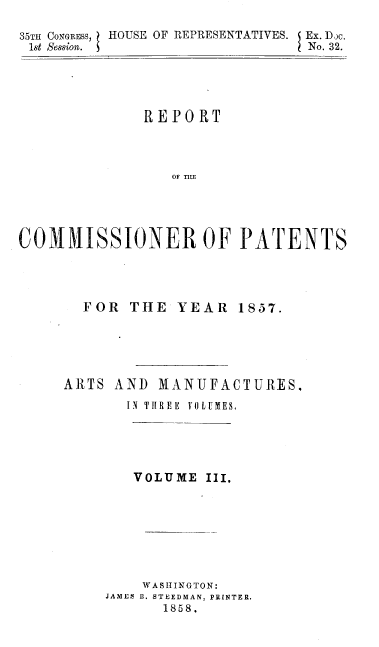 handle is hein.usccsset/usconset37982 and id is 1 raw text is: 35TH CONGRESS,
1st Session.

HOUSE OF REPRESENTATIVES. Ex. D.jc.
No. 32.

REPORT
OF TUmf
COMMISSIONER OF PATENTS

FOR THE YEAR

1857.

ARTS AND MANUFACTURES.
IN THREE  VOLUMES,
VOLUME III.
WASHINGTON:
JAMES B. STEEDMAN, PRINTER.
1858.



