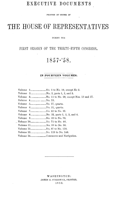 handle is hein.usccsset/usconset37984 and id is 1 raw text is: EXECUTIVE DOCUMENTS
PRINTED BY ORDER OF
THE HOUSE OF REPRESENTATIVES
DURING TIIE
FIRST SESSION OF THE THIRTY-FIFTH CONGRESS,

1857-'58.
IN FOURTEEN VOLUMES.
Volume 1------------ No. 1 to No. 10, except No 2.
Volume 2---------- No. 2, parts 1, 2, and 3.
Volume 3----------No. 11 to No. 20, except Nos. 13 and 17.
Volume 4----------. .  No. 13.
Volume 5----------- No. 17, quarto.
Volume 6------------No. 21, quarto.
Volume 7----------.. ..No. 22 to No. 31.
Volume 8............ No. 32, parts 1, 2, 3, and 4.
Volume 9----------.. . No. 33 to No. 70.
Volume 10----------No. 71 to No. 88.
Volume 11---------- No. 89 to No. 96.
Volume 12------------ No. 97 to No. 118.
Volume 13------------No. 119 to No. 140.
Volume 14............Commerce and Navigation.
WASHINGTON:
JAMES B. STEEDMAN, PRINTER.
18 5 8.


