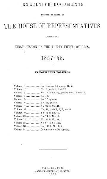 handle is hein.usccsset/usconset37985 and id is 1 raw text is: EXEUUTIVL        1UUUIiE'TS
PRINTED BY ORDER OP
THE HOUSE OF REPRESENTATIVES
DURING THE
FIRST SESSION OF THE THIRTY-FIFTH CONGRESS,

185 7-'58.
IN FOURTEEN VOLUMES.
Volume 1----------...No. 1 to No. 10, except No 2.
Volume 2----------- No. 2, parts 1, 2, and 3.
Volume 3----------.. . No. 11 to No. 20, except Nos. 13 and 17.
Volume 4----------   No. 13.
Volume 5----------.. .No. 17, quarto.
Volume 6---------- No. 21, quarto.
Volume 7-----------No. 22 to No. 31.
Volume 8-----------No. 32, parts 1, 2, 3, and 4.
Volume 9-.--........No. 33 to No. 70.
Volume 10----------...No. 71 to No. 88.
Volume 11----------..  No. 89 to No. 96.
Volume 12----------No. 97 to No. 118.
Volume 13----------No. 119 to No. 140.
Volume 14.............Commerce and Navigation.
WASHINGTON:
JAMES R. STEEDMAN, PRINTER.
18 5 8.


