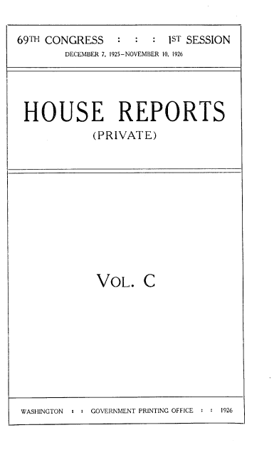 handle is hein.usccsset/usconset37993 and id is 1 raw text is: 69TH CONGRESS          :   :   :   1ST SESSION
DECEMBER 7, 1925-NOVEMBER 10, 1926

HOUSE REPORTS
(PRIVATE)

VOL. C

WASHINGTON  : : GOVERNMENT PRINTING OFFICE : : 1926


