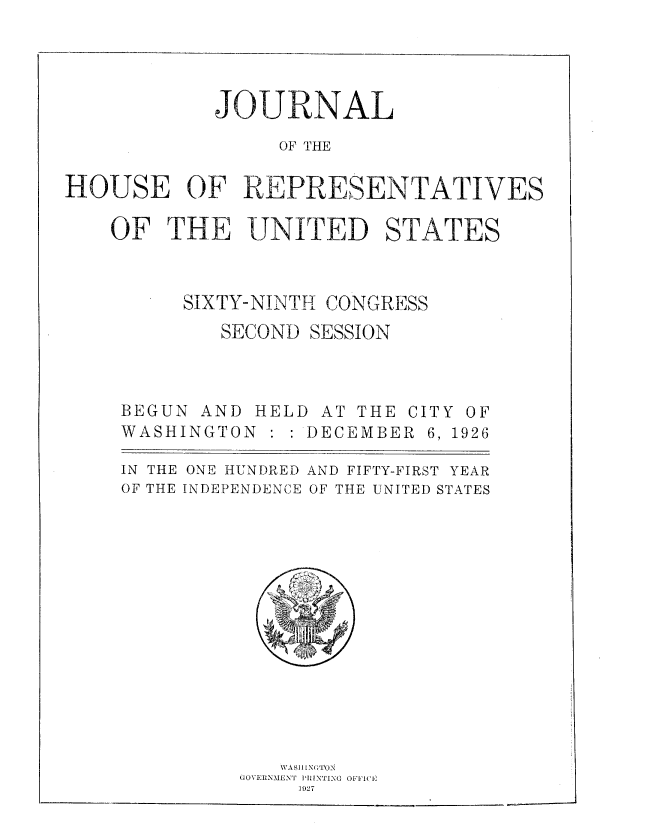 handle is hein.usccsset/usconset37995 and id is 1 raw text is: JOURNAL
OF THE
HOUSE OF REPRESENTATIVES
OF THE UNITED STATES
SIXTY-NINTH CONGRESS
SECOND SESSION
BEGUN AND HELD AT THE CITY OF
WASHINGTON       DECEMBER 6, 1926
IN THE ONE HUNDRED AND FIFTY-FIRST YEAR
OF THE INDEPENDENCE OF THE UNITED STATES
WASII[NGTON
GOVERNMENT PRINTING OFFC--'-
1927


