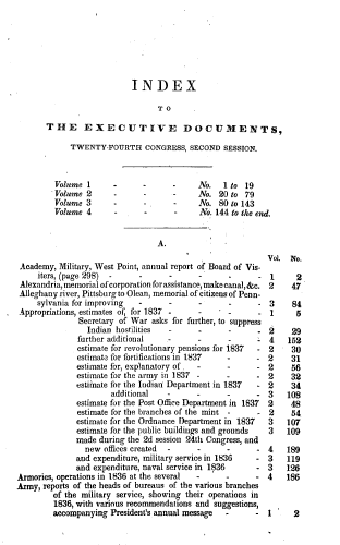 handle is hein.usccsset/usconset37998 and id is 1 raw text is: INDEX
TO
THE EXECUTIVE DOCUMENTS,
TWENTY-FOURTH CONGRESS, SECOND SESSION.
Volume 1      -      -      -     No.   1 to 19
Volume 2      -      -      -     No. 20 to 79
Volume 3             -      -     No. 80 to 143
Volume 4      -      -      -     No. 144 to the end.
A.
Vol. No.
Academy, Military, West Point, annual report of Board of Vis-
iters, (page 298)  -    -      -      -      -      - 1      2
Alexandria, memorial of corporation for assistance, make canal, &c. 2 47
Alleghany river, Pittsburg to Olean, memorial of citizens of Penn-
sylvania for improving  -      -      -      -      - 3     84
Appropriations, estimates of, for 1837 -     -    -      - 1      5
Secretary of War asks for further, to suppress
Indian hostilities  -     -       -     - 2     29
further additional   -       -      -        4    152
estimate for revolutionary pensions for 1837  - 2  30
estimate for fortifications in 1837  -     - 2     31
estimate for, explanatory of.  -    -      - 2     56
estimate for the army in 1837 -     -      - 2     32
estimate for the Indian Department in 1837  - 2    34
additional   -      -      -       - 3    108
estimate for the Post Office Department in 1837  2  48
estimate for the branches of the mint -    - 2     54
estimate for the Ordnance Department in 1837  3   107
estimate for the public buildings and grounds  3  109
made during the 2d session 24th Congress, and
new offices created  -     -      -      - 4    189
and expenditure, military service in 1836  - 3    119
and expenditure, naval service in 1836     - 3    126
Armories, operations in 1836 at the several  -   -       - 4    186
Army, reports of the heads of bureaus of the various branches
of the military service, showing their operations in
1836, with various recommendations and suggestions,
accompanying President's annual message  -      - 1      2


