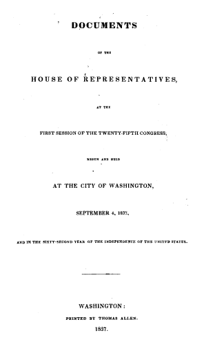 handle is hein.usccsset/usconset37999 and id is 1 raw text is: DOCUMENTS
OF THE
HOUSE OF REPRESENTATIVES,
AT THE
FIRST SESSION OF THE TWENTY-FIFTH CONGRESS
BEGUN AND HELD
AT THE CITY OF WASHINGTON,
SEPTEMBER 4, 1837,
AND IN THE SXTY-SECOND YEAR OF THE INDEPENDENCE OF THE TNITFD STATES.
WASHINGTON:
PRINTED BY THOMAS ALLEN.
1837.


