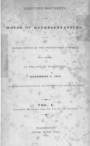 handle is hein.usccsset/usconset38017 and id is 1 raw text is: EXECUTIVE DOCUMENTS
OF THE
HOUSE OF REPRESENTATIVES
SECOND SESSION OF THE TWENTY-FIRST CONGRESS,
13 GUN AND HELlD
AT THE CITY OF WASHINGTON,
DECEMBER 6, 1830.
AND IN THE FIFTY-FIFTH YEAR OF THE INDEPENDENCE OF TilE UNITED STATES.
VOL. 1.
CONTAINING DOCUMENTS FROM No. 1 TO No. 30, INCLUSIVE.
WASHINGTON:
PRINTED BY DUFF GREEN.
1831.


