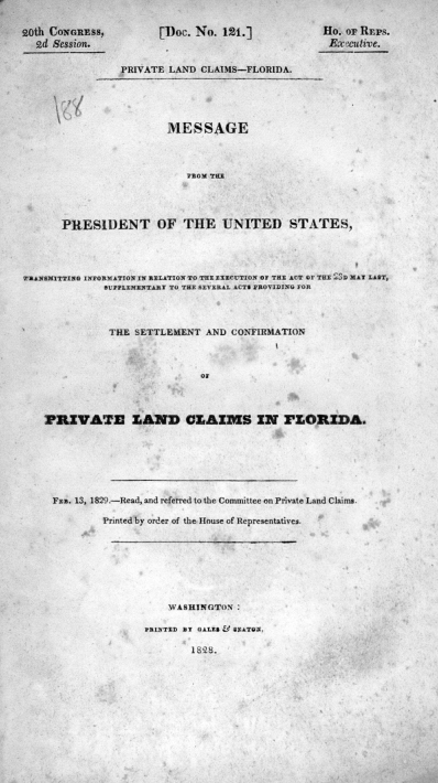 handle is hein.usccsset/usconset38023 and id is 1 raw text is: 20th CONGRESS,
2d Session.

[Doc. No. 121.]
PRIVATE LAND CLAIMS-FLORIDA.

Ho.I OF REPS.
Ex~ctive.

MESSAGE
aHOM THE

PRESIDENT OF THE UNITED STATES,
TRANSMITTING INFORMATION IN RELATION TO THE EXECUTION OF THE ACT OF TEE ySD MAY LAST,
SUPPLEMENTARY TO TEE SEVERAL ACTS PROVIDING FOR
THE SETTLEMENT AND CONFIRMATION
of
PRIVATE ZA'N CLAZMS ZN FLO LZaa.

FEB. 13, 1829.-Read, and referred to the Committee on Private Land Claims.
Printed by order of the House of Representatives.

WASHINGTON :
PRINTED BT GALES &F SEATON.
1823.



