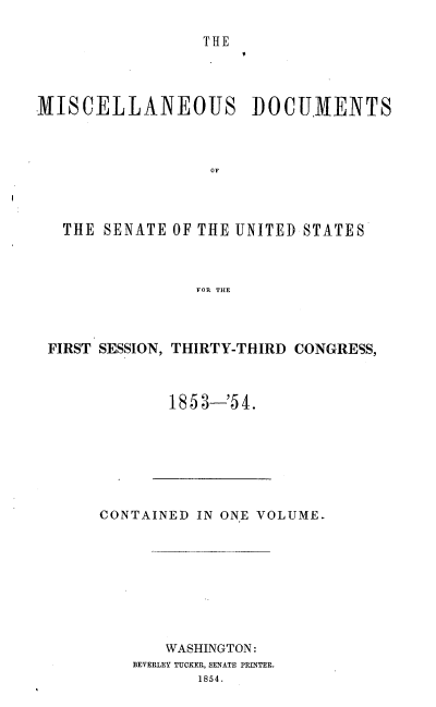 handle is hein.usccsset/usconset38026 and id is 1 raw text is: THE

MISCELLANEOUS DOCUMENTS
OF
THE SENATE OF THE UNITED STATES
FOR THE

FIRST SESSION, THIRTY-THIRD CONGRESS,
1853-'54.

CONTAINED IN ONE VOLUME.
WASHINGTON:
BEVERLEY TUCKER, SENATE PRINTER.
1854.


