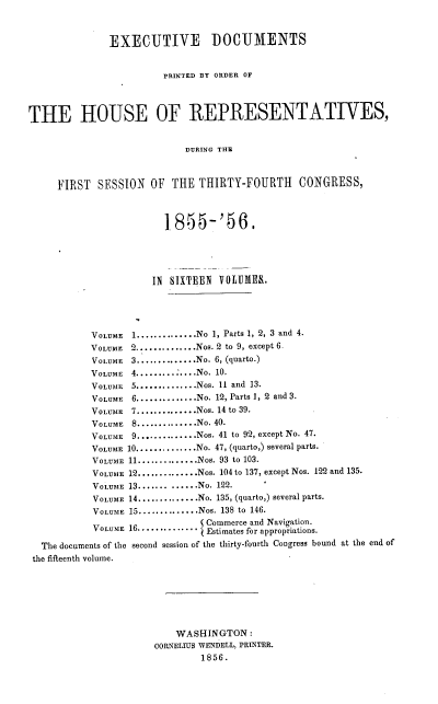 handle is hein.usccsset/usconset38030 and id is 1 raw text is: EXECUTIVE DOCUMENTS
PRINTED BY ORDER OF
THE HOUSE OF REPRESENTATIVES,
DURING THE
FIRST SESSION OF THE THIRTY-FOURTH CONGRESS,
1.855-'56.
IN SIXTEEN VOLUMES.
VOLUME   1..............No 1, Parts 1, 2, 3 and 4.
VOLUME 2..............Nos. 2 to 9, except 6.
VOLUME 3..............No. 6, (quarto.)
VOLUME 4............ No. 10.
VOLUME   5..............Nos. 11 and 13.
VOLUME   6..............No. 12, Parts 1, 2 and 3.
VOLUME   7..............Nos. 14 to 39.
VOLUME   8..............No. 40.
VOLUME 9.............Nos. 41 to 92, except No. 47.
VOLUME 10...........No. 47, (quarto,) several parts.
VOLUME 11..............Nos. 93 to 103.
VOLUME 12..............Nos. 104 to 137, except Nos. 122 and 135.
VOLUME 13....... ......No. 122.
VOLUME 14 ..............No. 135, (quarto,) several parts.
VOLUME 15..............Nos. 138 to 146.
VOLUME 16............. Commerce and Navigation.
U  Estimates for appropriations.
The documents of the second session of the thirty-fourth Congress bound at the end of
the fifteenth volume.
WASHINGTON :
CORNELIUS WENDELL, PRINTER.
1856.


