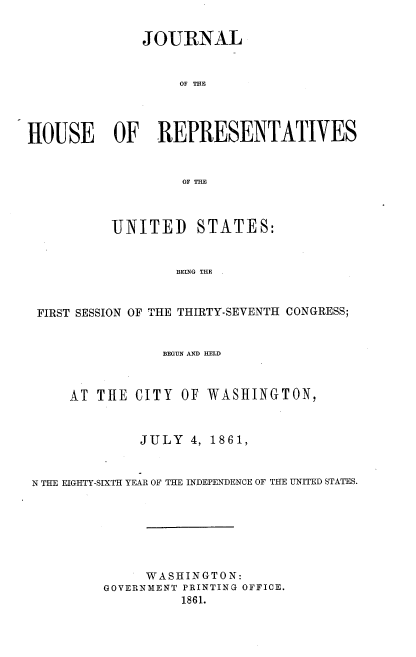 handle is hein.usccsset/usconset38031 and id is 1 raw text is: JOURNAL
OF THE
HOUSE OF REPRESENTATIVES
OF THE
UNITED STATES:
BEING THE
FIRST SESSION OF THE THIRTY-SEVENTH CONGRESS;
BEGUN AND HELD
AT THE CITY OF WASHINGTON,
JULY 4, 1861,
N THE EIGHTY-SIXTH YEAR OF THE INDEPENDENCE OF THE UNITED STATES.
WASHINGTON:
GOVERNMENT PRINTING OFFICE.
1861.


