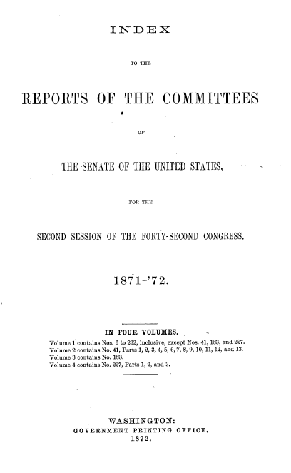 handle is hein.usccsset/usconset38034 and id is 1 raw text is: INDEX

TO THE
REPORTS OF THE COMMITTEES
OF
THE SENATE OF THE UNITED STATES,
FOR THE

SECOND SESSION OF THE FORTY-SECOND CONGRESS.
1871-'72.
IN FOUR VOLUMES.
Volume 1 contains Nos. 6 to 232, inclusive, except Nos. 41, 183, and 227.
Volume 2 contains No. 41, Parts 1, 2, 3, 4, 5, 6, 7, 8, 9, 10, 11, 12, and 13.
Volume 3 contains No. 183.
Volume 4 contains No. 227, Parts 1, 2, and 3.
WASHINGTON:
GOVERNMENT PRINTING OFFICE.
1872.


