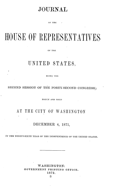 handle is hein.usccsset/usconset38035 and id is 1 raw text is: JOURNAL
o0 THE-
HOUSE OF REPRESENTATIVES
OF TILE
UNITED STATES,
BIENG T1E
SECOND SESSION OF TIlE FORTY-SECOND CONGRESS;:
BEGUN AND IIELD
AT THE CITY OF WASHINGTON
DECEMBER 4, 1871,
IN THE NINETY-SIXTH YEAR OF THE INDEPENDENCE OF THE UNITED STATES..
WASHINGTON:
GOVERNMENT PRINTING OFFICE.
1873.


