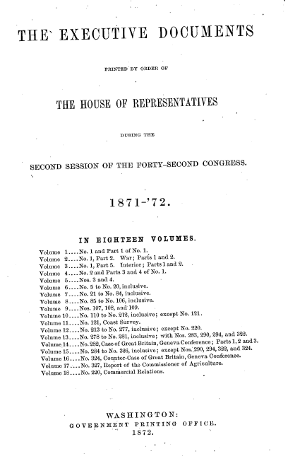 handle is hein.usccsset/usconset38036 and id is 1 raw text is: THE' EXECUTIVE DOCUMENTS
PRINTED BY ORDER OF
THE HOUSE OF REPRESENTATIVES
DURING THE
SECOND SESSION OF THE FORTY-SECOND CONGRESS.
1871-'72.
IN EIGHTEEN             VOLUMES.
Volume 1....No. 1 and Part 1 of No. 1.
Volume 2.- .No. 1, Part 2. War; Parts 1 and 2.
Volume 3....No. 1, Part 5. Interior; Parts 1 and 2.
Volume 4....No. 2 and Parts 3 and 4 of No. 1.
Volume 5....Nos. 3 and 4.
Volume 6....No. 5 to No. 20, inclusive.
Volume 7....No. 21 to No. 84, inclusive.
Volume 8 ....No. 85 to No. 106, inclusive.
Volume 9.... Nos. 107, 108, and 109.
Volume 10.....No. 110 to No. 212, inclusive; except No. 121.
Volume 11.-..No. 121, Coast Survey.
Volume 12....No. 213 to No. 277, inclusive; except No. 220.
Volume 13....No. 278 to No. 281, inclusive; with Nos. 283, 290, 294, and 322.
Volume 14....No.282, Case of Great Britain, Geneva Conference; Parts 1,2 and 3.
Volume 15....No. 284 to No. 326, inclusive; except Nos. 290, 294, 322, and 324.
Volume 16.-.- No. 324, Counter-Case of Great Britain, Geneva Conference.
Volume 17.... No. 327, Report of the Commissioner of Agriculture.
Volume 18....No. 220, Commercial Relations.
WASHINGTON:
GOVERNMENT            PRINTING        OFFICE.
1872.


