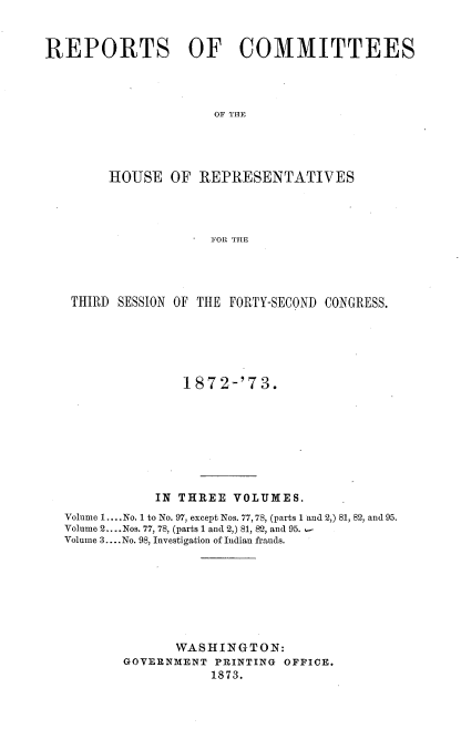 handle is hein.usccsset/usconset38037 and id is 1 raw text is: REPORTS OF COMMITTEES
OF THE
HOUSE OF REPRESENTATIVES
FOR THE

THIRD SESSION OF THE FORTY-SECOND CONGRESS.
1872-'73.
IN THREE VOLUMES.
Volume 1.... No. 1 to No. 97, except Nos. 77, 78, (parts 1 and 2,) 81, 82, and 95.
Volume 2....Nos. 77, 78, (parts 1 and 2,) 81, 82, and 95.
Volume 3.... No. 98, Investigation of Indian frauds.
WASHINGTON:
GOVERNMENT PRINTING OFFICE.
1873.


