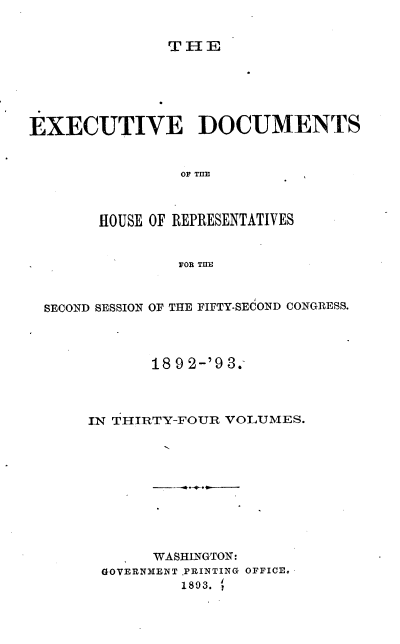 handle is hein.usccsset/usconset38042 and id is 1 raw text is: THE

EXECUTIVE DOCUMENTS
OF TIIE
HOUSE OF REPRESENTATIVES
FOR TUE
SECOND SESSION OF THE FIFTY-SEdOND CONGRESS.
189 2-'9 3.
IN THIRTY-FOUR VOLUMES.
WASHINGTON:
GOVERNMENT PRINTING OFFICE-
1893.


