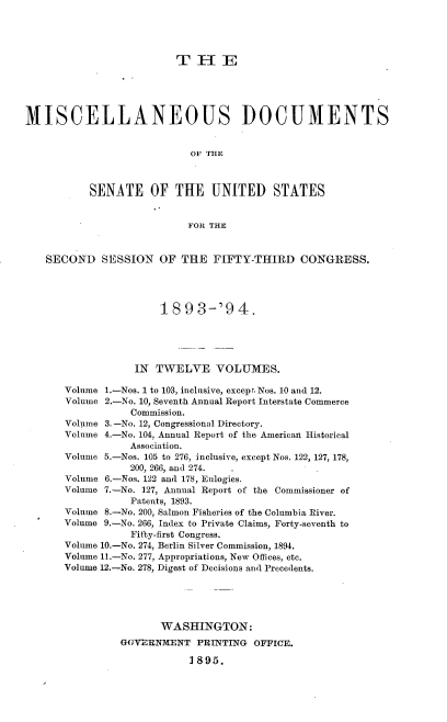 handle is hein.usccsset/usconset38043 and id is 1 raw text is: T H E
MISCELLANEOUS DOCUMENTS
OF THE
SENATE OF THE UNITED STATES
FOR THE
SECOND SESSION OF THE FIFTY-THIRD CONGRESS.
189 3-'9 4.
IN TWELVE VOLUMES.
Volume 1.-Nos. 1 to 103, inclusive, except Nos. 10 and 12.
Volume 2.-No. 10, Seventh Annual Report Interstate Commerce
Commission.
Volume 3. -No. 12, Congressional Directory.
Volnme 4.-No. 104, Annual Report of the American Historical
Association.
Volume 5.-Nos. 105 to 276, inclusive, except Nos. 122, 127, 178,
200, 266, and 274.
Volume 6.-Nos. 122 and 178, Eulogies.
Volume 7.-No. 127, Annual Report of the Commissioner of
Patents, 1893.
Volume 8.-No. 200, Salmon Fisheries of the Columbia River.
Volume 9.-No. 266, Index to Private Claims, Forty-seventh to
Fifty-first Congress.
Volume 10.-No. 274, Berlin Silver Commission, 1894.
Volume 11.-No. 277, Appropriations, New Offices, etc.
Volume 12.-No. 278, Digest of Decisions and Precedents.
WASHINGTON:
GOVERNMENT PRINTING OFFICE.
1895.


