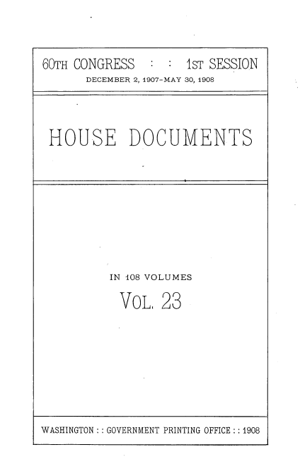 handle is hein.usccsset/usconset38046 and id is 1 raw text is: 60TH CONGRESS          1 : sT SESSION
DECEMBER 2, 1907-MAY 30, 1908

HOUSE DOCUMENTS

IN 108 VOLUMES
VOL, 23

WASHINGTON :: GOVERNMENT PRINTING OFFICE:: 1908


