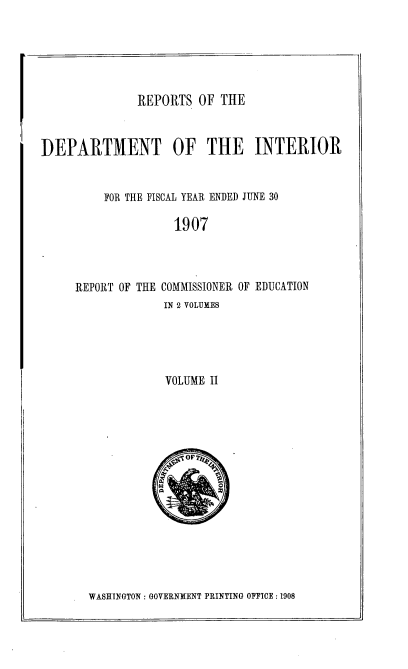 handle is hein.usccsset/usconset38047 and id is 1 raw text is: REPORTS OF THE

DEPARTMENT OF THE INTERIOR
FOR THE FISCAL YEAR ENDED JUNE 30
1907
REPORT OF THE COMMISSIONER OF EDUCATION
IN 2 VOLUMES
VOLUME II

WASHINGTON : GOVERNMENT PRINTING OFFICE :1908


