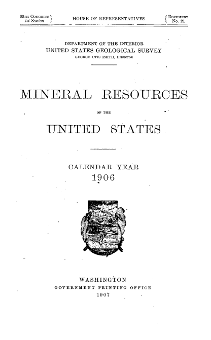 handle is hein.usccsset/usconset38048 and id is 1 raw text is: 6&rH CONGRESS
1st Session f

HOUSE OF REPRESENTATIVES

DOCUMENT
No. 21

DEPARTMENT OF THE INTERIOR
UNITED STATES GEOLOGICAL SURVEY -
GEORGE OTIS SMITH, DIRECTOR
MINERAL RESOURCES
OFTHE

UNITED

STATES

CALENDAR YEAR
1906

WASHINGTON
GOVERNMENT PRINTING OFFICE
1907


