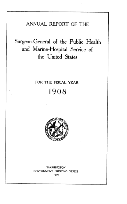 handle is hein.usccsset/usconset38051 and id is 1 raw text is: ANNUAL REPORT OF THE

Surgeon-General of the Public Health
and Marine-Hospital Service of
the United States
FOR THE FISCAL YEAR
1908
WASHINGTON
GOVERNMENT PRINTING OFFICE
1909


