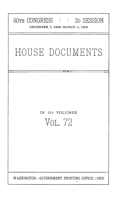 handle is hein.usccsset/usconset38053 and id is 1 raw text is: 60TH CONGRESS       :  :   2D SESSION
DECEMBER 7, 1908-MARCH 4, 1909

HOUSE DOCUMENTS

IN 151 VOLUMES

VOL.

72

WASHINGTON:: GOVERNMENT PRINTING OFFICE::1909


