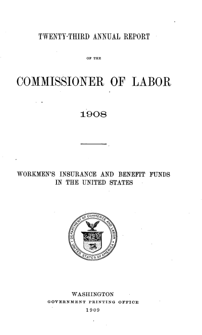 handle is hein.usccsset/usconset38054 and id is 1 raw text is: TWENTY-THIRD ANNUAL REPORT

OF THE
COMMISSIONER OF LABOR
1908

WORKMEN'S INSURANCE AND BENEFIT FUNDS
IN THE UNITED STATES
SATE5  F
WASHINGTON
GOVERNMENT PRINTING OFFICE
1909


