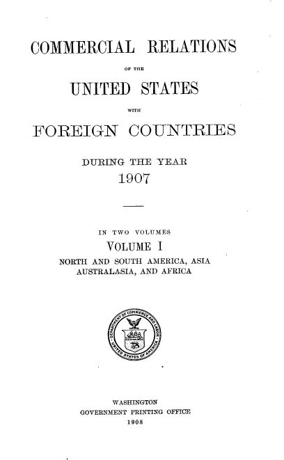 handle is hein.usccsset/usconset38056 and id is 1 raw text is: COMMERCIAL RELATIONS
OF THE
UNITED STATES
FOREIGN COUNTRIES
DURING THE YEAR
1907
IN TWO VOLUMES
VOLUME I
NORTH AND SOUTH AMERICA, ASIA
AUSTRALASIA, AND AFRICA
C   P C
sATES Of
WASHINGTON
GOVERNMENT PRINTING OFFICE
1908


