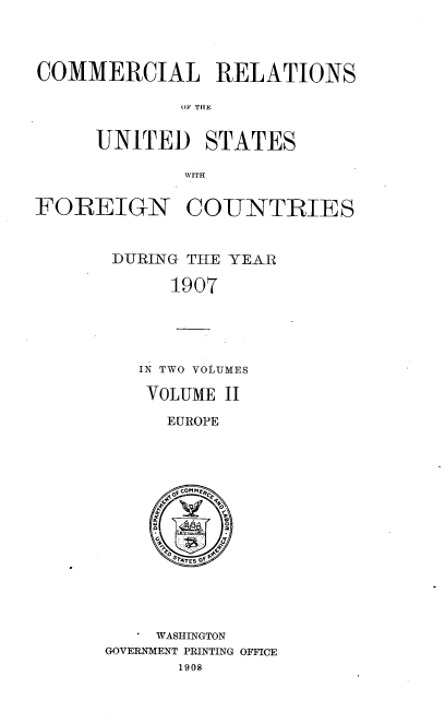 handle is hein.usccsset/usconset38057 and id is 1 raw text is: COMMERCIAL RELATIONS
OF THE
UNITED STATES
WITH
FOREIGN COUNTRIES
DURING THE YEAR
1907
IN TWO VOLUMES
VOLUME II
EUROPE
u
CQSATE5 OF Pr

WASHINGTON
GOVERNMENT PRINTING OFFICE
1908


