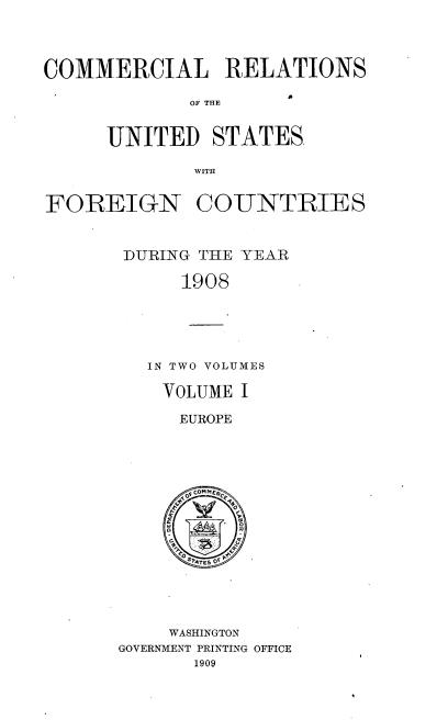 handle is hein.usccsset/usconset38058 and id is 1 raw text is: COMMERCIAL RELATIONS
OF THE
UNITED STATES
WITH
FOREIGN COUNTRIES
DURING THE YEAR
1908
IN TWO VOLUMES
VOLUME I
EUROPE
SCOM Mf ~e
CSTATES OF P
WASHINGTON
GOVERNMENT PRINTING OFFICE
1909


