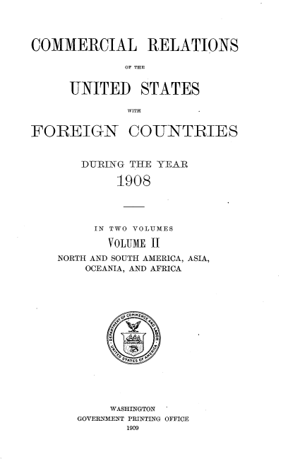 handle is hein.usccsset/usconset38059 and id is 1 raw text is: COMMERCIAL RELATIONS
OF THE
UNITED STATES
WITH
FOREIGN COUNTRIES
DURING THE YEAR
1908
IN TWO VOLUMES
VOLUME II
NORTH AND SOUTH AMERICA, ASIA,
OCEANIA, AND AFRICA
W 4 E  O
WASHINGTON
GOVERNMENT PRINTING OFFICE
1909



