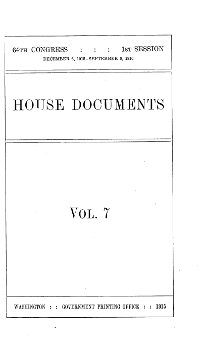 handle is hein.usccsset/usconset38068 and id is 1 raw text is: 64TH CONGRESS                   1ST SESSION
DECEMBER 6, 1915-SEPTEMBER 8, 1916

HOUSE DOCUMENTS

VOL.

7

WASHINGTON : : GOVERNMENT PRINTING OFFICE : : 1915


