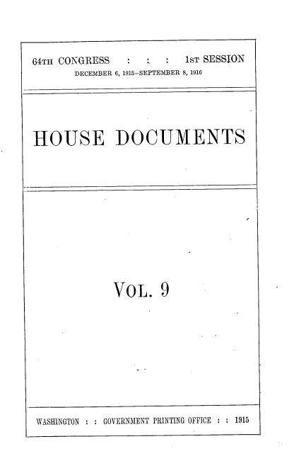 handle is hein.usccsset/usconset38070 and id is 1 raw text is: 64TH CONGRESS          1ST SESSION
DECEMBER 6, 1915-SEPTEMBER 8, 1916
HOUSE DOCUMENTS

VOL. 9

WASHINGTON : : GOVERNMENT PRINTING OFFICE : : 1915


