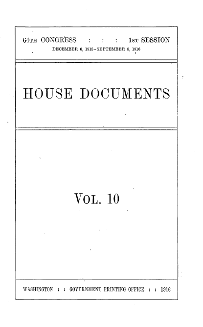 handle is hein.usccsset/usconset38071 and id is 1 raw text is: 64TH CONGRESS                  1sT SESSION
DECEMBER 6, 1915-SEPTEMBER 8, 1916

HOUSE DOCUMENTS

VOL. 10

WASHINGTON : : GOVERNMENT PRINTING OFFICE : : 1916



