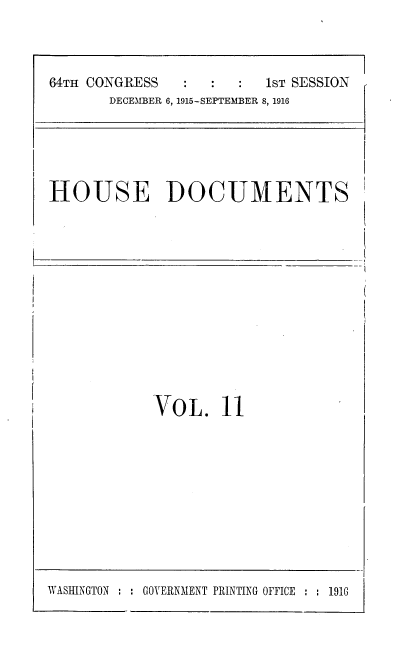 handle is hein.usccsset/usconset38072 and id is 1 raw text is: 64TH CONGRESS                  1sT SESSION
DECEMBER 6, 1915-SEPTEMBER 8, 1916

HOUSE DOCUMENTS

VOL. 11

WASHINGTON  : GOVERNMENT PRINTING OFFICE :   1916

I-


