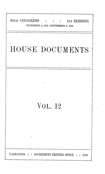 handle is hein.usccsset/usconset38073 and id is 1 raw text is: 64TH CONGRESS                   1ST SESSION
DECEMBER 6, 1915-SEPTEMBER 8, 1916

HOUSE DOCUMENTS

VOL. 12

WASIINGTON :    GOVERNMENT PRINTING OFFICE : : 1016


