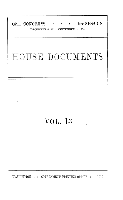 handle is hein.usccsset/usconset38074 and id is 1 raw text is: 64TH CONGRESS                   1sT SESSION
DECEMBER 6, 1915-SEPTEMBER 8, 1916

HOUSE DOCUMENTS

VOL. 13

WASHINGTON : : GOVERNMENT PRINTING OFFICE : : 1916


