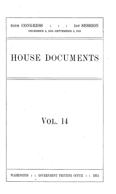 handle is hein.usccsset/usconset38075 and id is 1 raw text is: 64TH CONGRESS                   1sT SESSION
DECEMBER 6, 1915-SEPTEMBER 8, 1916

HOUSE DOCUMENTS

VOL. 14

WASHINGTON : : GOVERNMENT PRINTING OFFICE : : 1915


