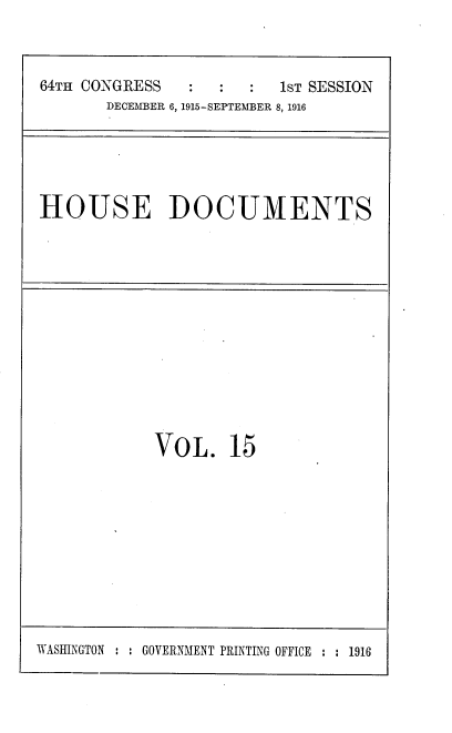 handle is hein.usccsset/usconset38076 and id is 1 raw text is: 64TH CONGRESS                  1sT SESSION
DECEMBER 6, 1915-SEPTEMBER 8, 1916

HOUSE DOCUMENTS

VOL. 15

WASHINGTON : : GOVERNMENT PRINTING OFFICE : : 1916


