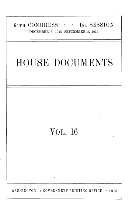 handle is hein.usccsset/usconset38077 and id is 1 raw text is: 64Th CONGRESS       :  : 1ST SESSION
DECEMBER 6, 1915-SEPTEMBER 8, 1916

HOUSE DOCUMENTS

VOL. 16

WASHINGTON  GOVERNMENT PRINTING OFFICE :: 1916


