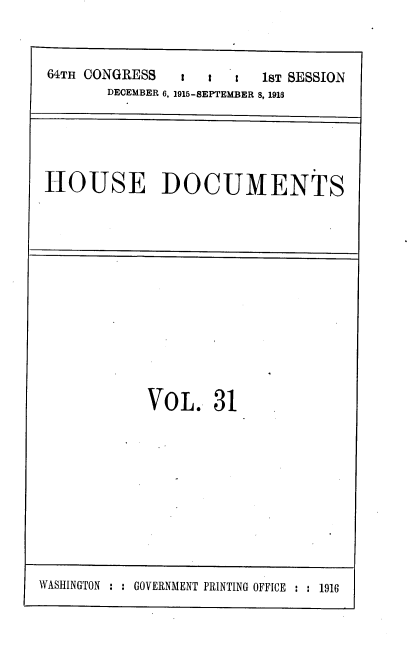handle is hein.usccsset/usconset38078 and id is 1 raw text is: 64TH CONGRESS       :  t   c   1ST SESSION
DECEMBER 6, 1915-BEPTEMBER 8, 1918

HOUSE DOCUMENTS

VOL. 31

WASHINGTON : : GOVERNMENT PRINTING OFFICE : : 1916



