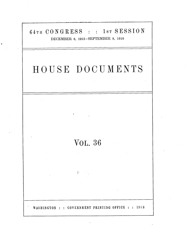 handle is hein.usccsset/usconset38080 and id is 1 raw text is: 64Th CONGRESS : : 1ST SESSION
DECEMBER 6, 1915-SEPTEMBER 8, 1916
HOUSE DOCUMENTS

VOL. 36
WASHLNGTON     GOVERNMENT PRINTING OFFICE     1918


