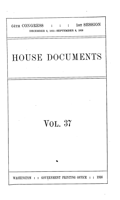 handle is hein.usccsset/usconset38081 and id is 1 raw text is: 64TH CONGRESS            1ST SESSION
DECEMBER 6, 1915-SEPTEMBER 8, 1916
HOUSE DOCUMENTS

VoL. 37

WASHINGTON : : GOVERNMENT PRINTING OFFICE : : 1916


