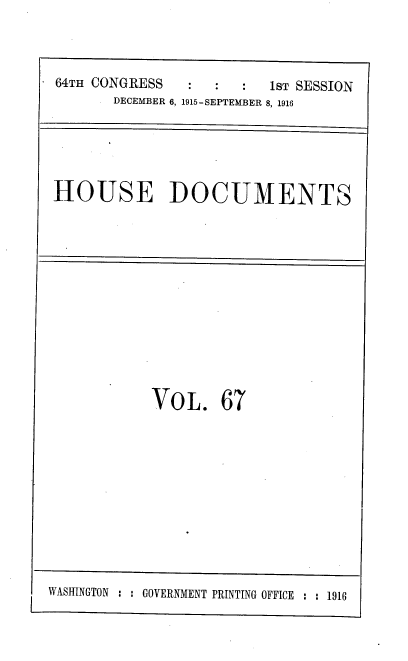 handle is hein.usccsset/usconset38086 and id is 1 raw text is: 64TH CONGRESS                  1ST SESSION
DECEMBER 6, 1915-SEPTEMBER 8, 1916

HOUSE DOCUMENTS

VOL. 67

WASHINGTON : : GOVERNMENT PRINTING OFFICE : : 1916


