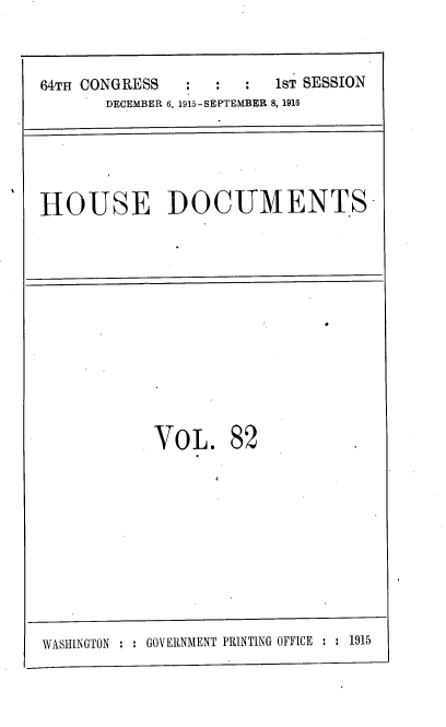 handle is hein.usccsset/usconset38087 and id is 1 raw text is: 64TH CONGRESS       :   :   :   1sT SESSION
DECEMBER 6, 1915-SEPTEMBER 8, 1916

HOUSE DOCUMENTS

VOL. 82
WASHINGTON : : GOVERNMENT PRINTING OFFICE : : 1915


